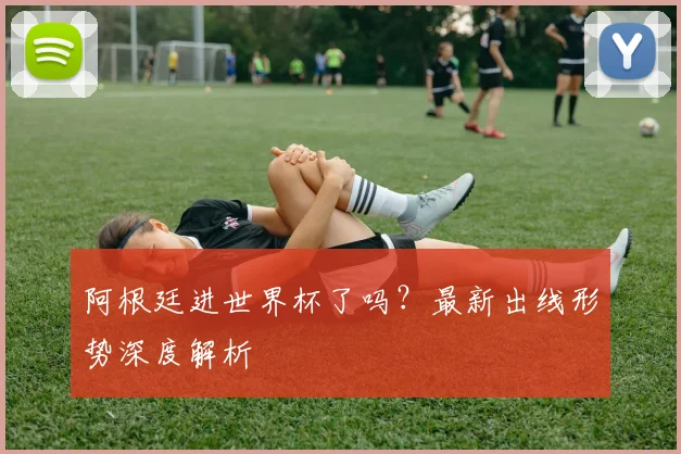 阿根廷进世界杯了吗？最新出线形势深度解析