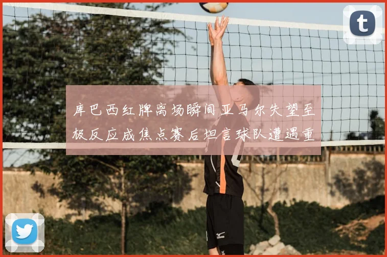 库巴西红牌离场瞬间亚马尔失望至极反应成焦点赛后坦言球队遭遇重挫