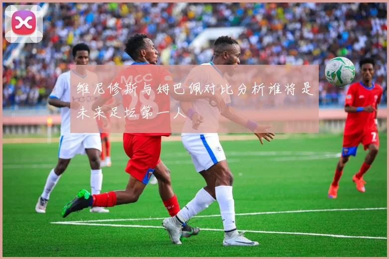维尼修斯与姆巴佩对比分析谁将是未来足坛第一人