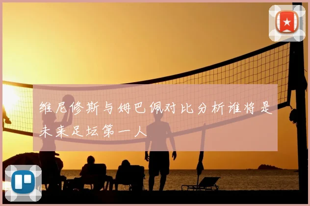 维尼修斯与姆巴佩对比分析谁将是未来足坛第一人