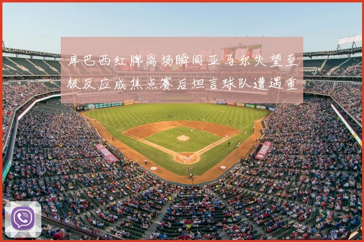 库巴西红牌离场瞬间亚马尔失望至极反应成焦点赛后坦言球队遭遇重挫